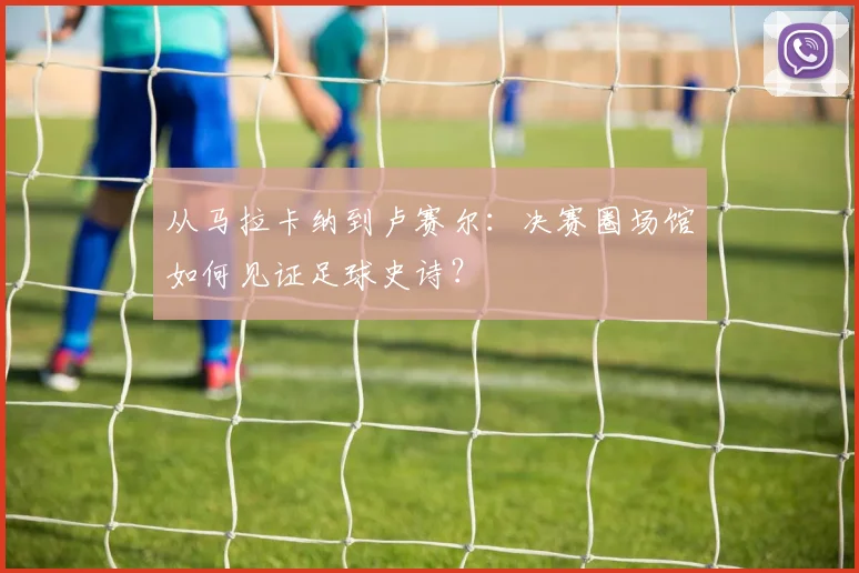从马拉卡纳到卢赛尔：决赛圈场馆如何见证足球史诗？