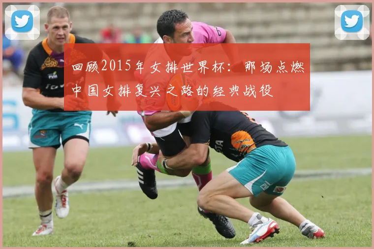 回顾2015年女排世界杯：那场点燃中国女排复兴之路的经典战役