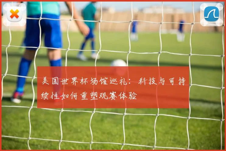 美国世界杯场馆巡礼：科技与可持续性如何重塑观赛体验