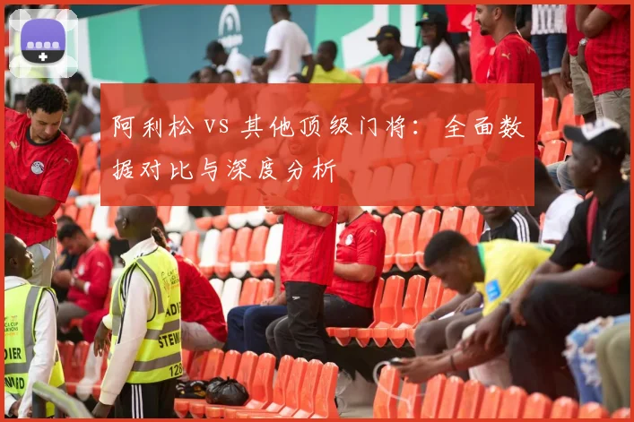 阿利松 vs 其他顶级门将：全面数据对比与深度分析