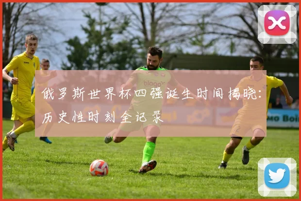 俄罗斯世界杯四强诞生时间揭晓：历史性时刻全记录