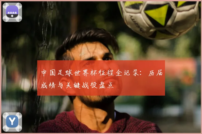中国足球世界杯征程全记录：历届成绩与关键战役盘点