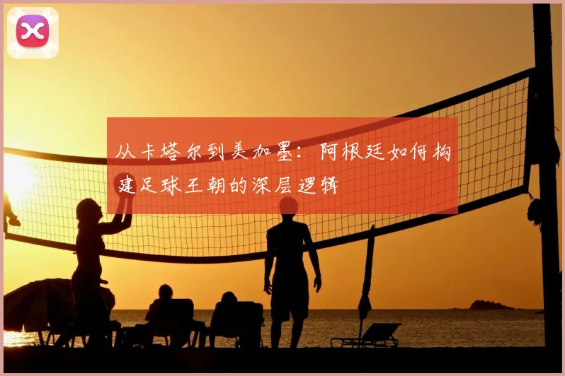 从卡塔尔到美加墨：阿根廷如何构建足球王朝的深层逻辑