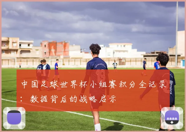 中国足球世界杯小组赛积分全记录：数据背后的战略启示