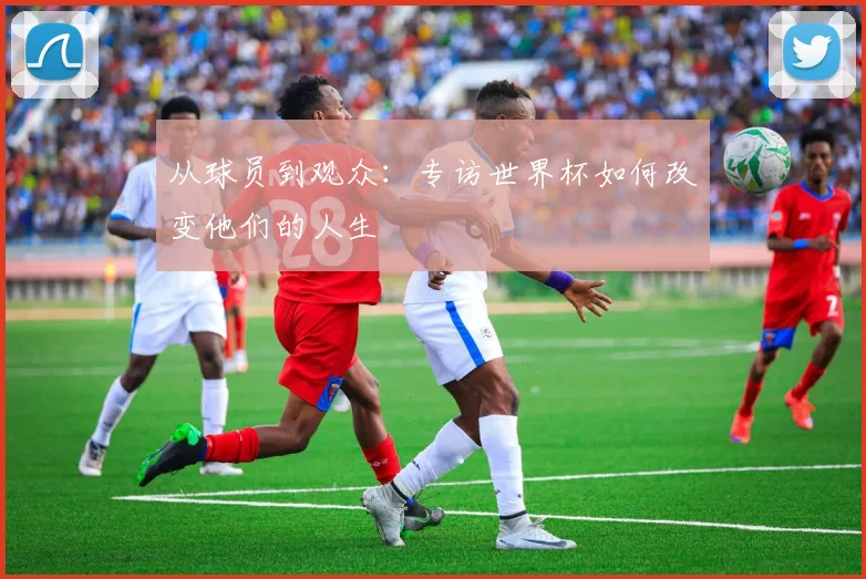 从球员到观众：专访世界杯如何改变他们的人生