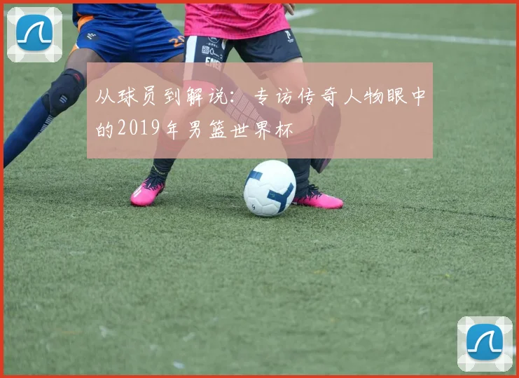 从球员到解说：专访传奇人物眼中的2019年男篮世界杯