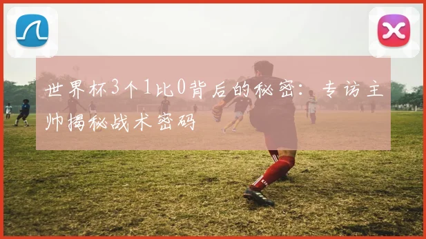 世界杯3个1比0背后的秘密:专访主帅揭秘战术密码