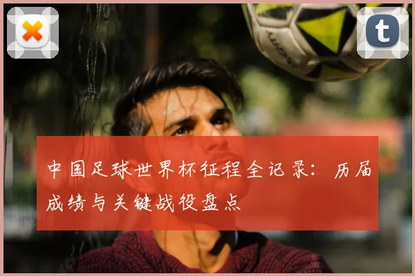 中国足球世界杯征程全记录：历届成绩与关键战役盘点