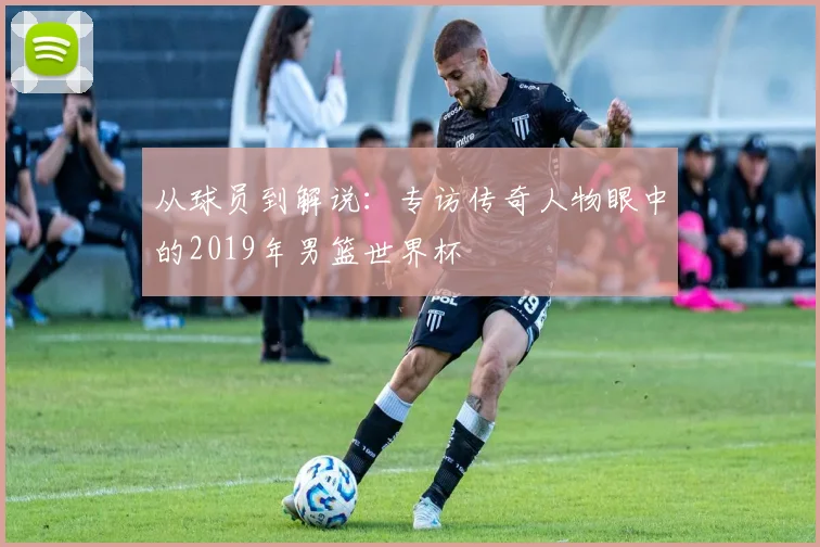 从球员到解说:专访传奇人物眼中的2019年男篮世界杯