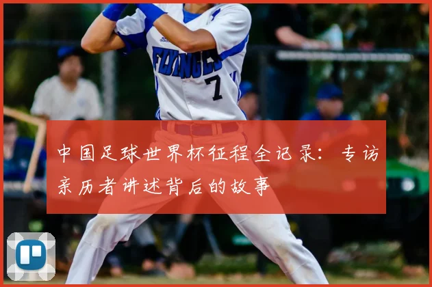 中国足球世界杯征程全记录：专访亲历者讲述背后的故事
