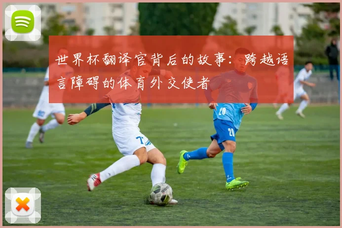世界杯翻译官背后的故事：跨越语言障碍的体育外交使者