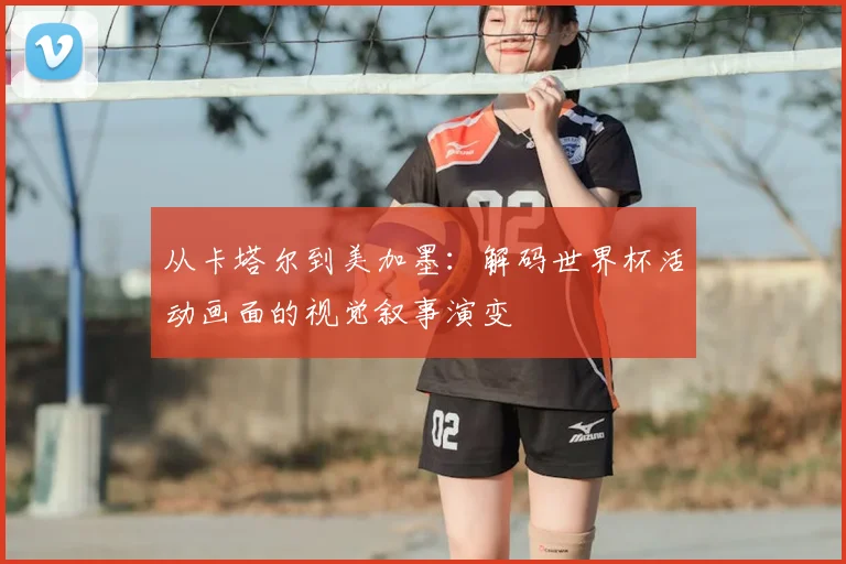 从卡塔尔到美加墨：解码世界杯活动画面的视觉叙事演变