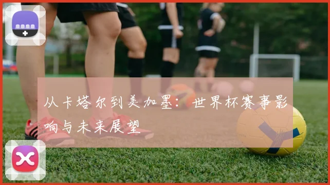 从卡塔尔到美加墨：世界杯赛事影响与未来展望