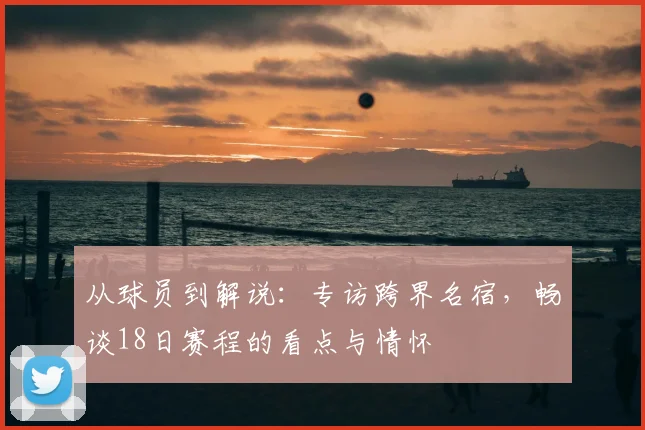 从球员到解说：专访跨界名宿，畅谈18日赛程的看点与情怀